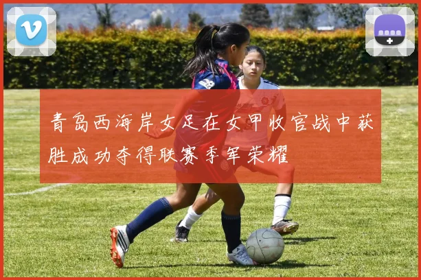 青岛西海岸女足在女甲收官战中获胜成功夺得联赛季军荣耀