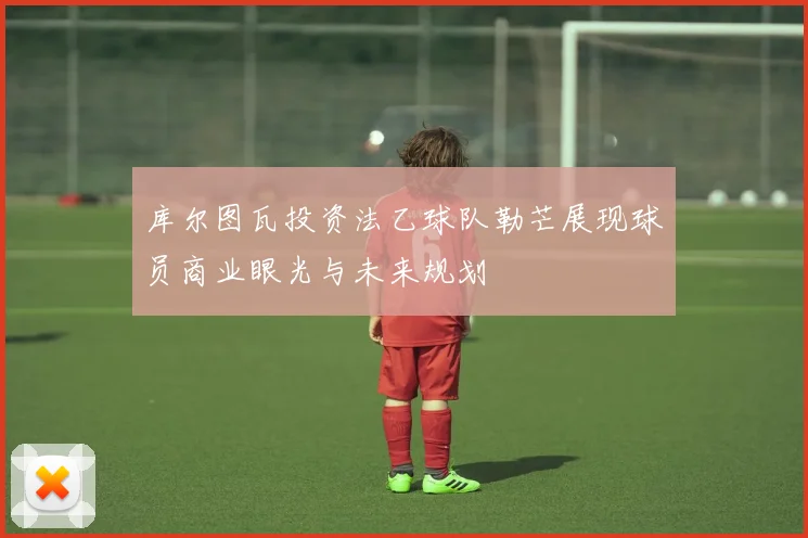 库尔图瓦投资法乙球队勒芒展现球员商业眼光与未来规划