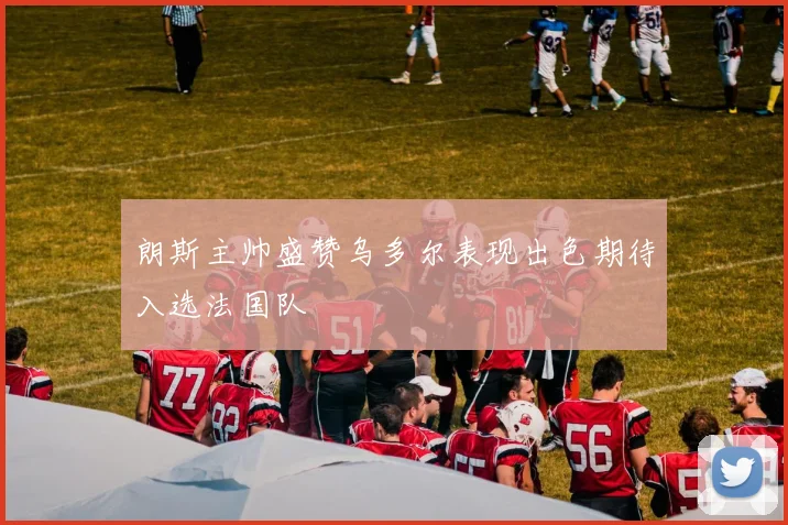 朗斯主帅盛赞乌多尔表现出色期待入选法国队