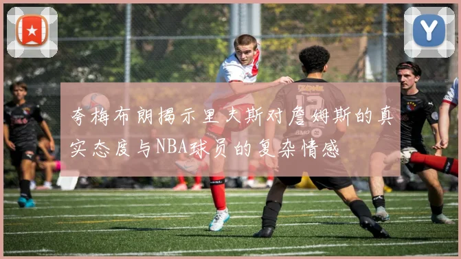 夸梅布朗揭示里夫斯对詹姆斯的真实态度与NBA球员的复杂情感