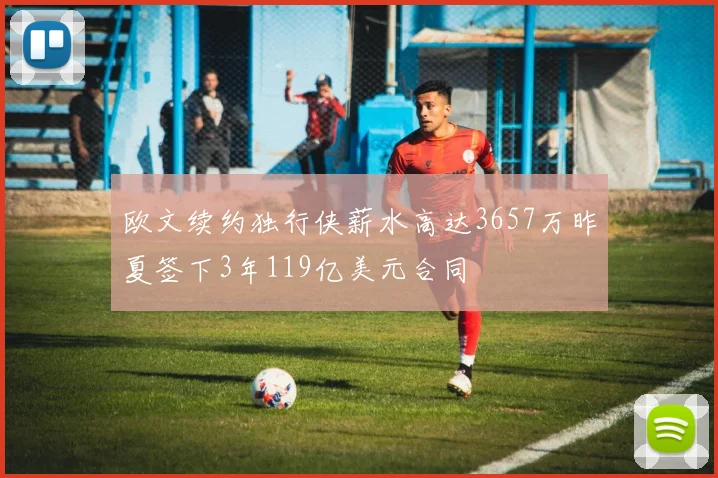 欧文续约独行侠薪水高达3657万昨夏签下3年119亿美元合同