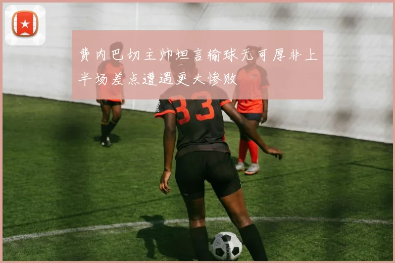 费内巴切主帅坦言输球无可厚非上半场差点遭遇更大惨败