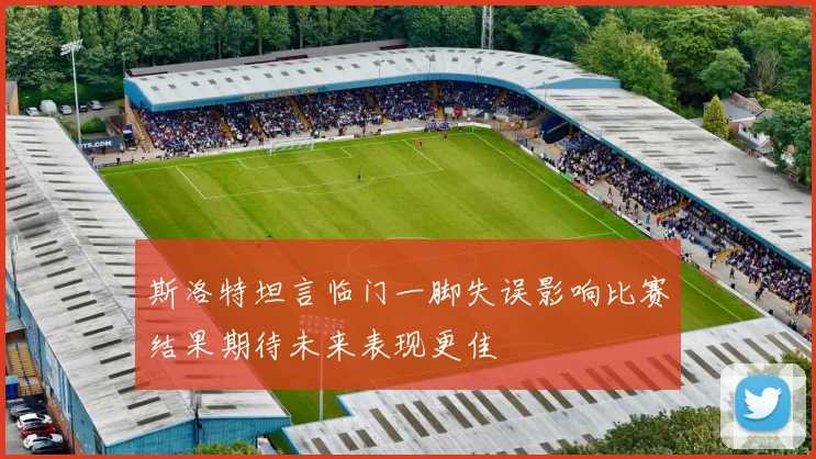斯洛特坦言临门一脚失误影响比赛结果期待未来表现更佳