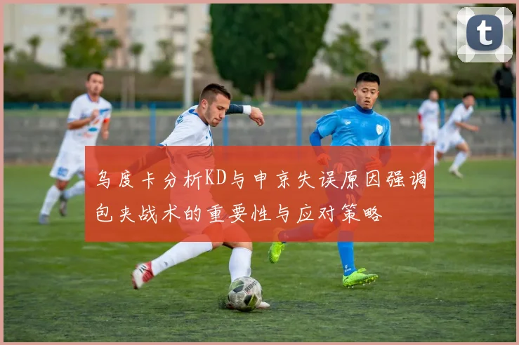 乌度卡分析KD与申京失误原因强调包夹战术的重要性与应对策略