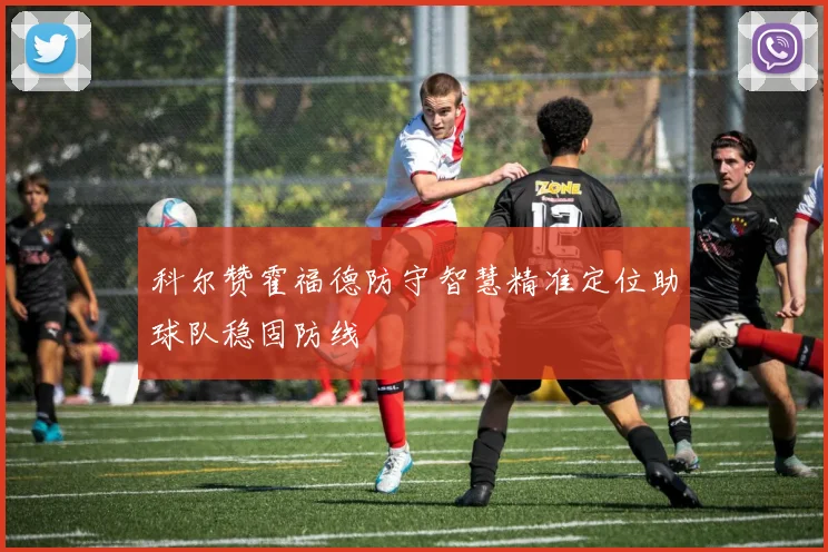 科尔赞霍福德防守智慧精准定位助球队稳固防线