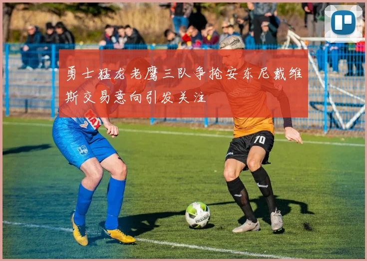 勇士猛龙老鹰三队争抢安东尼戴维斯交易意向引发关注