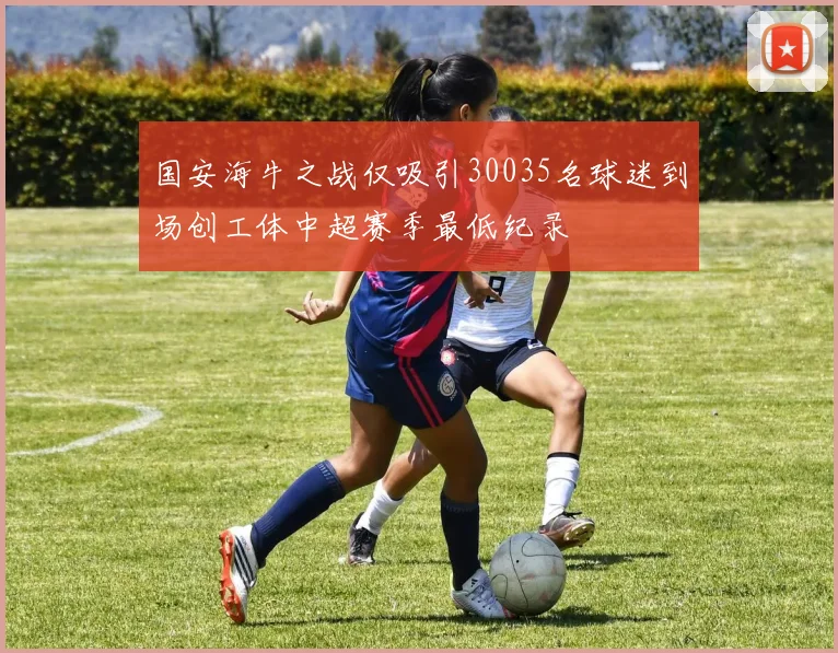 国安海牛之战仅吸引30035名球迷到场创工体中超赛季最低纪录