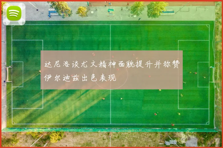 达尼洛谈尤文精神面貌提升并称赞伊尔迪兹出色表现