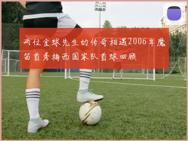 两位金球先生的传奇相遇2006年魔笛首秀梅西国家队首球回顾
