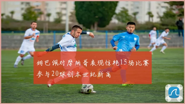 姆巴佩对摩纳哥表现惊艳15场比赛参与20球创本世纪新高
