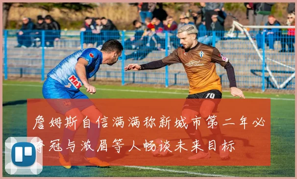 詹姆斯自信满满称新城市第二年必夺冠与浓眉等人畅谈未来目标
