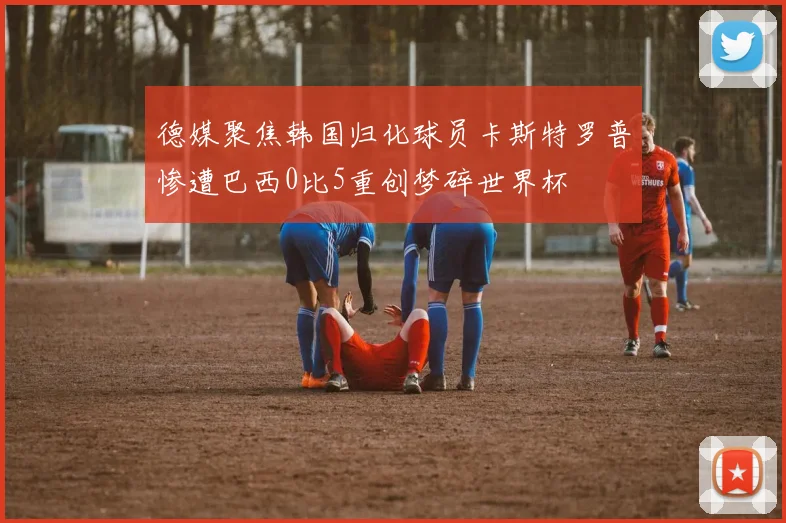 德媒聚焦韩国归化球员卡斯特罗普惨遭巴西0比5重创梦碎世界杯
