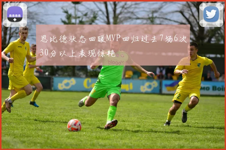 恩比德状态回暖MVP回归过去7场6次30分以上表现惊艳