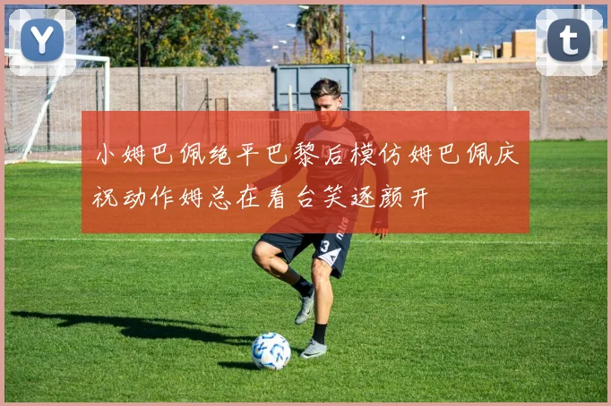 小姆巴佩绝平巴黎后模仿姆巴佩庆祝动作姆总在看台笑逐颜开