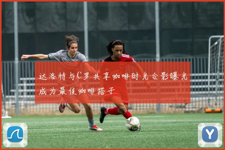 达洛特与C罗共享咖啡时光合影曝光成为最佳咖啡搭子