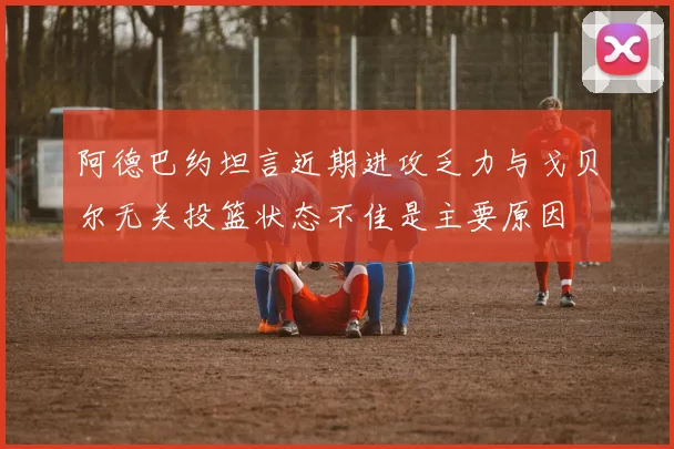 阿德巴约坦言近期进攻乏力与戈贝尔无关投篮状态不佳是主要原因