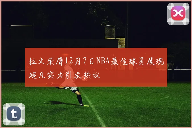 拉文荣膺12月7日NBA最佳球员展现超凡实力引发热议