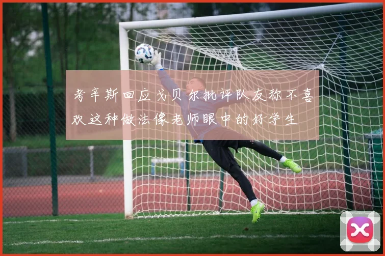 考辛斯回应戈贝尔批评队友称不喜欢这种做法像老师眼中的好学生