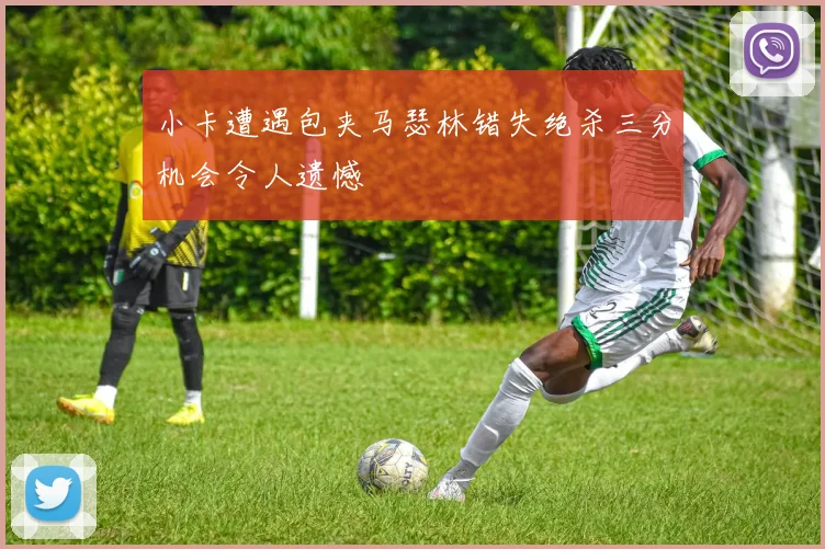 小卡遭遇包夹马瑟林错失绝杀三分机会令人遗憾