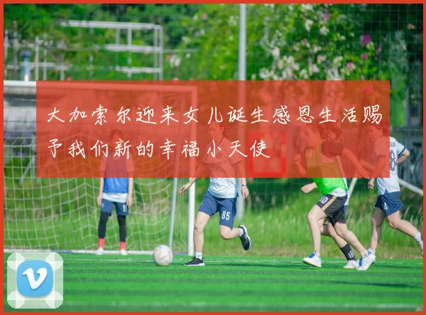 大加索尔迎来女儿诞生感恩生活赐予我们新的幸福小天使