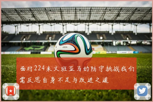 面对224米文班亚马的防守挑战我们需反思自身不足与改进之道